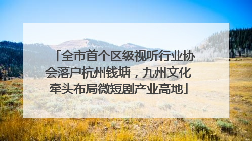 全市首个区级视听行业协会落户杭州钱塘，九州文化牵头布局微短剧产业高地