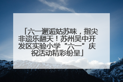 六一邂逅姑苏味，指尖非遗乐翻天！苏州吴中开发区实验小学“六一”庆祝活动精彩纷呈