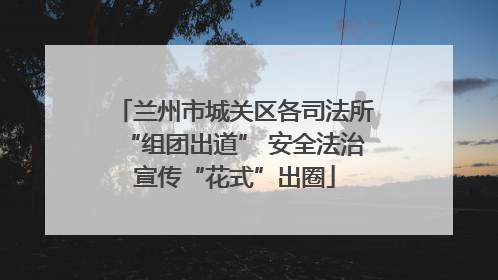 兰州市城关区各司法所“组团出道” 安全法治宣传“花式”出圈