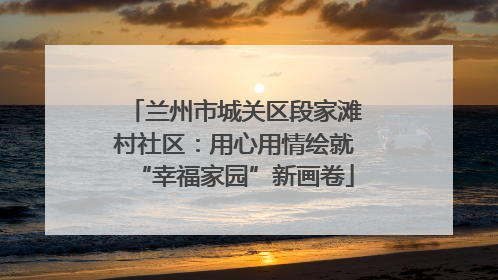 兰州市城关区段家滩村社区：用心用情绘就“幸福家园”新画卷