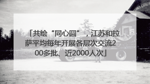 共绘“同心圆”，江苏和拉萨平均每年开展各层次交流200多批、近2000人次