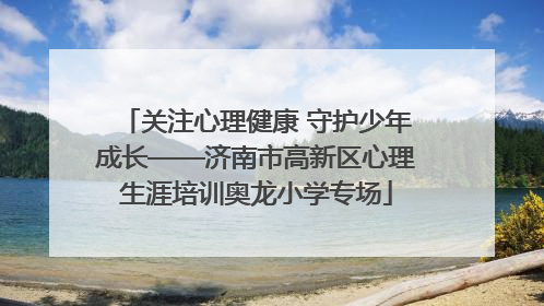 关注心理健康 守护少年成长——济南市高新区心理生涯培训奥龙小学专场