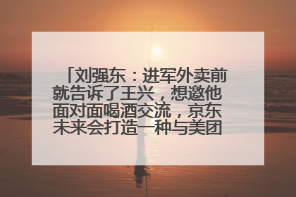 刘强东：进军外卖前就告诉了王兴，想邀他面对面喝酒交流，京东未来会打造一种与美团不同的商业模式