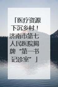 医疗资源下沉乡村！济南市第七人民医院揭牌“第一书记诊室”