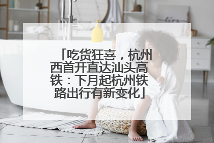 吃货狂喜，杭州西首开直达汕头高铁：下月起杭州铁路出行有新变化