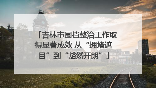 吉林市围挡整治工作取得显著成效 从“拥堵遮目”到“豁然开朗”