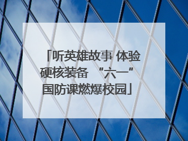 听英雄故事 体验硬核装备 “六一”国防课燃爆校园