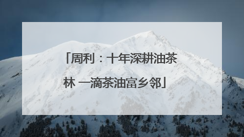 周利：十年深耕油茶林 一滴茶油富乡邻