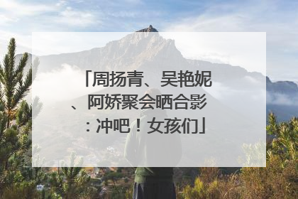 周扬青、吴艳妮、阿娇聚会晒合影：冲吧！女孩们