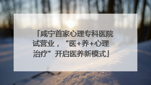 咸宁首家心理专科医院试营业，“医+养+心理治疗”开启医养新模式