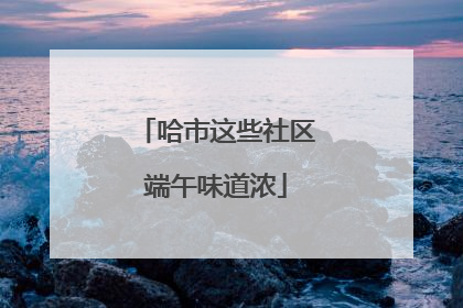 哈市这些社区端午味道浓