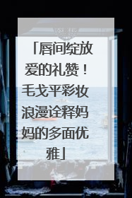 唇间绽放爱的礼赞！毛戈平彩妆浪漫诠释妈妈的多面优雅