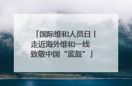 国际维和人员日丨走近海外维和一线 致敬中国“蓝盔”