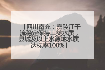四川南充：嘉陵江干流稳定保持二类水质，县城及以上水源地水质达标率100%