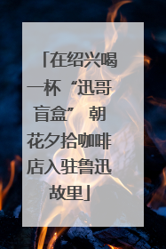 在绍兴喝一杯“迅哥盲盒” 朝花夕拾咖啡店入驻鲁迅故里