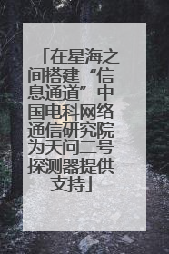在星海之间搭建“信息通道”中国电科网络通信研究院为天问二号探测器提供支持