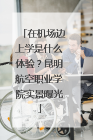在机场边上学是什么体验？昆明航空职业学院实景曝光