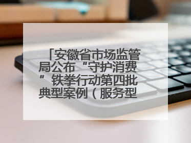 安徽省市场监管局公布“守护消费”铁拳行动第四批典型案例（服务型执法专刊）
