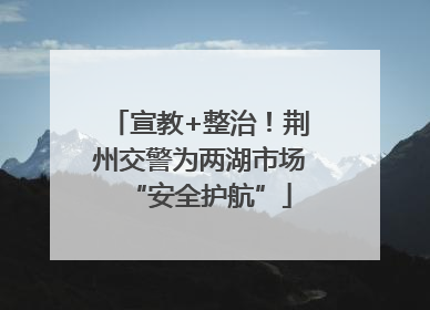宣教+整治！荆州交警为两湖市场“安全护航”