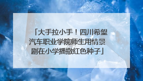 大手拉小手！四川希望汽车职业学院师生用情景剧在小学播撒红色种子