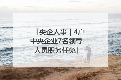 央企人事｜4户中央企业7名领导人员职务任免