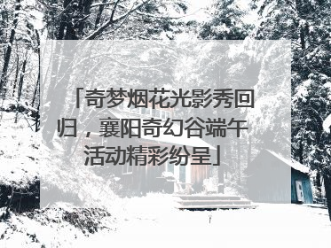 奇梦烟花光影秀回归，襄阳奇幻谷端午活动精彩纷呈