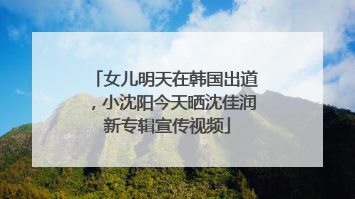 女儿明天在韩国出道，小沈阳今天晒沈佳润新专辑宣传视频