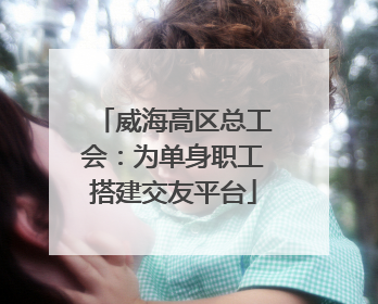 威海高区总工会：为单身职工搭建交友平台
