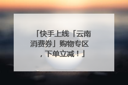 快手上线「云南消费券」购物专区，下单立减！