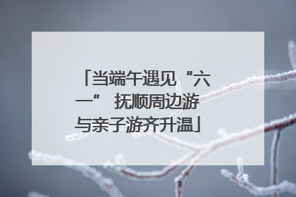 当端午遇见“六一” 抚顺周边游与亲子游齐升温