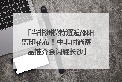 当非洲模特邂逅邵阳蓝印花布！中非时尚潮品推介会闪耀长沙