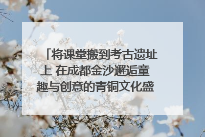 将课堂搬到考古遗址上 在成都金沙邂逅童趣与创意的青铜文化盛宴｜文化中国行