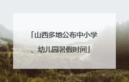 山西多地公布中小学、幼儿园暑假时间