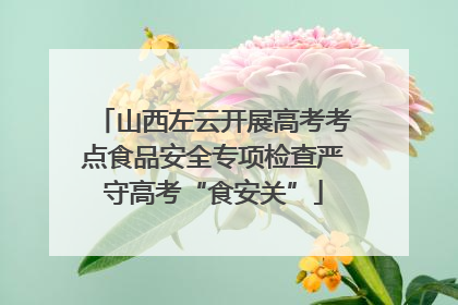 山西左云开展高考考点食品安全专项检查严守高考“食安关”