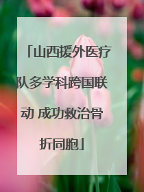 山西援外医疗队多学科跨国联动 成功救治骨折同胞