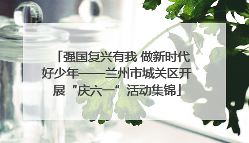 强国复兴有我 做新时代好少年——兰州市城关区开展“庆六一”活动集锦