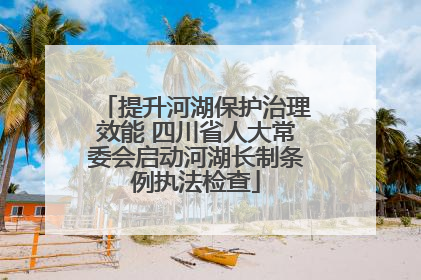 提升河湖保护治理效能 四川省人大常委会启动河湖长制条例执法检查
