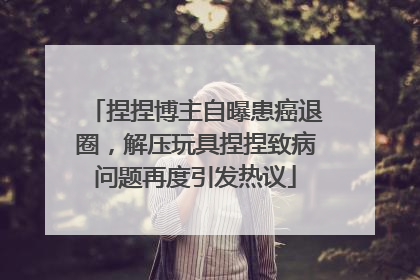 捏捏博主自曝患癌退圈，解压玩具捏捏致病问题再度引发热议