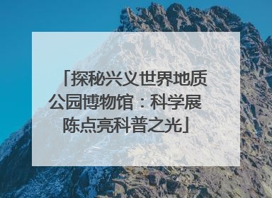 探秘兴义世界地质公园博物馆：科学展陈点亮科普之光