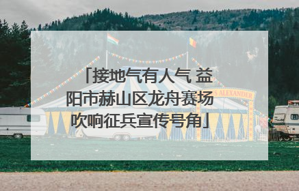 接地气有人气 益阳市赫山区龙舟赛场吹响征兵宣传号角