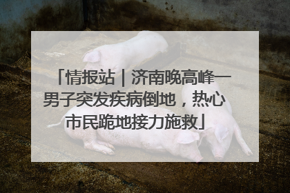 情报站｜济南晚高峰一男子突发疾病倒地，热心市民跪地接力施救