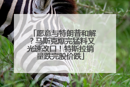 愿意与特朗普和解？马斯克爆完猛料又光速改口！特斯拉销量跌完股价跌