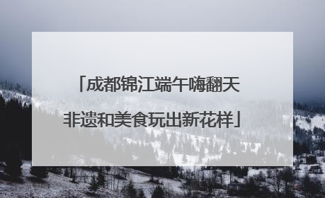 成都锦江端午嗨翻天 非遗和美食玩出新花样