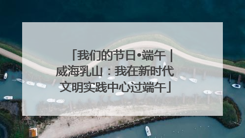 我们的节日•端午｜威海乳山：我在新时代文明实践中心过端午