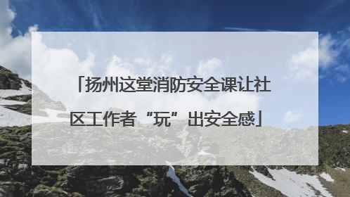 扬州这堂消防安全课让社区工作者“玩”出安全感