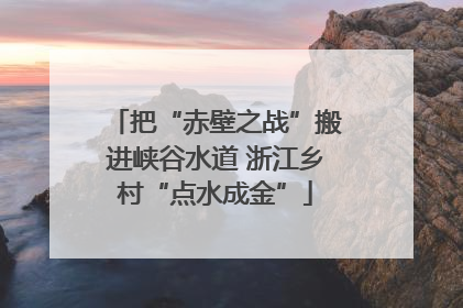 把“赤壁之战”搬进峡谷水道 浙江乡村“点水成金”