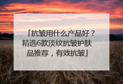 抗皱用什么产品好？精选6款淡纹抗皱护肤品推荐，有效抗皱