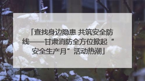 查找身边隐患 共筑安全防线——甘肃消防全方位掀起“安全生产月”活动热潮