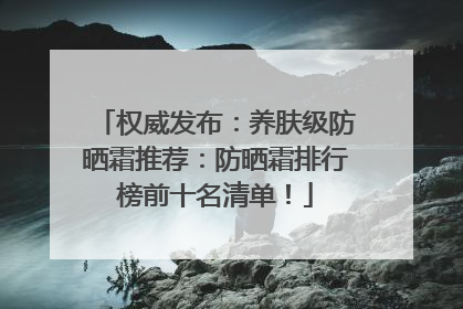 权威发布：养肤级防晒霜推荐：防晒霜排行榜前十名清单！