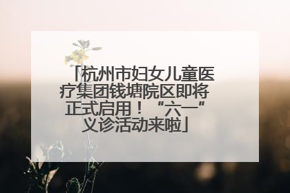 杭州市妇女儿童医疗集团钱塘院区即将正式启用！“六一”义诊活动来啦